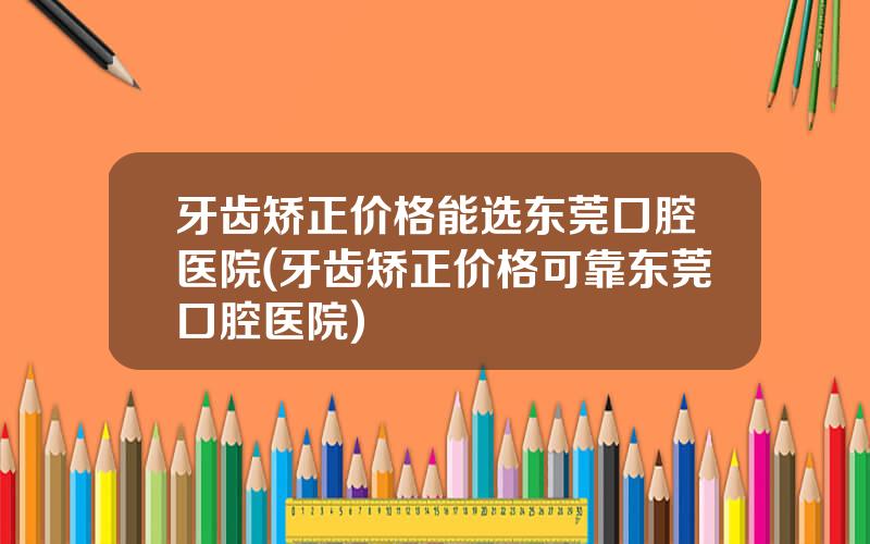 牙齿矫正价格能选东莞口腔医院(牙齿矫正价格可靠东莞口腔医院)