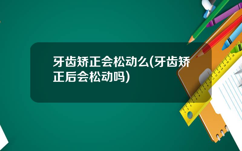 牙齿矫正会松动么(牙齿矫正后会松动吗)