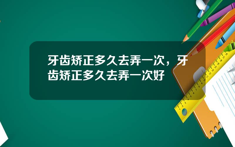 牙齿矫正多久去弄一次，牙齿矫正多久去弄一次好