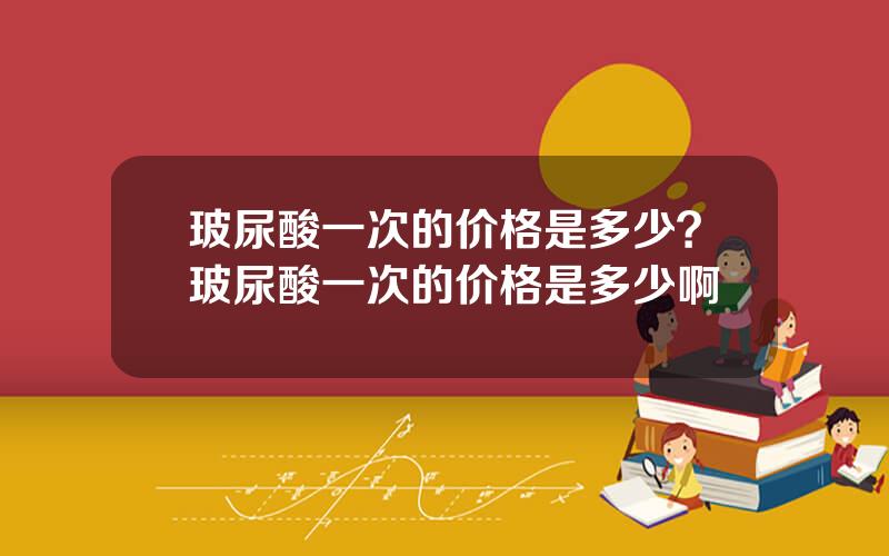 玻尿酸一次的价格是多少？玻尿酸一次的价格是多少啊