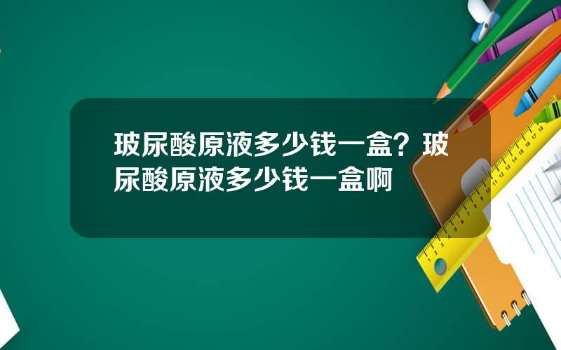 玻尿酸原液多少钱一盒？玻尿酸原液多少钱一盒啊