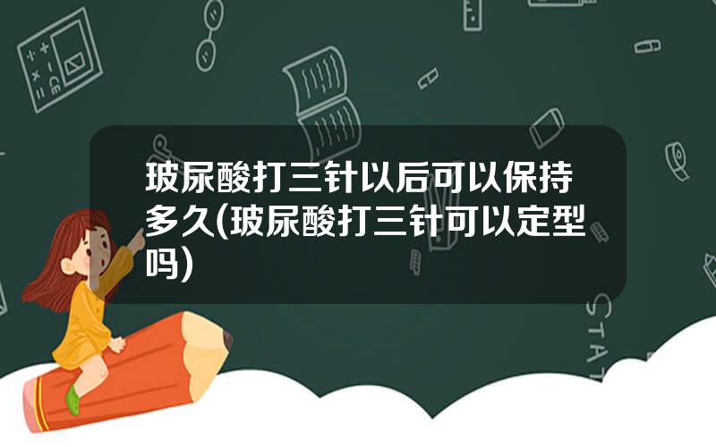 玻尿酸打三针以后可以保持多久(玻尿酸打三针可以定型吗)