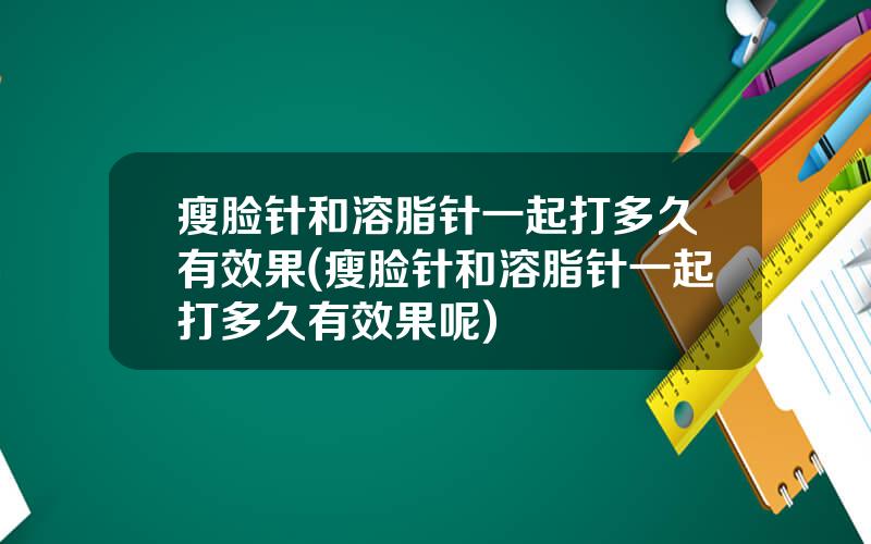 瘦脸针和溶脂针一起打多久有效果(瘦脸针和溶脂针一起打多久有效果呢)