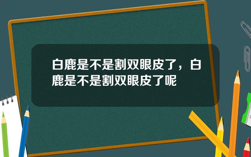 白鹿是不是割双眼皮了，白鹿是不是割双眼皮了呢