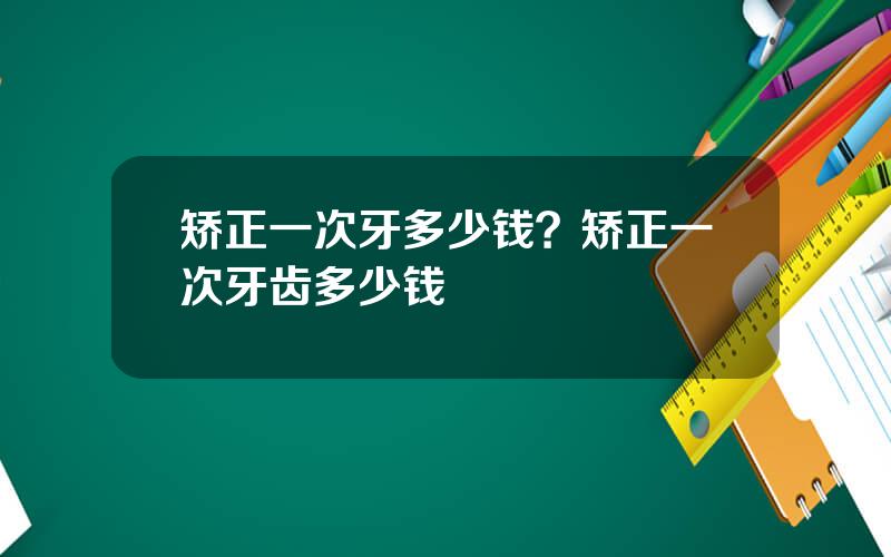 矫正一次牙多少钱？矫正一次牙齿多少钱