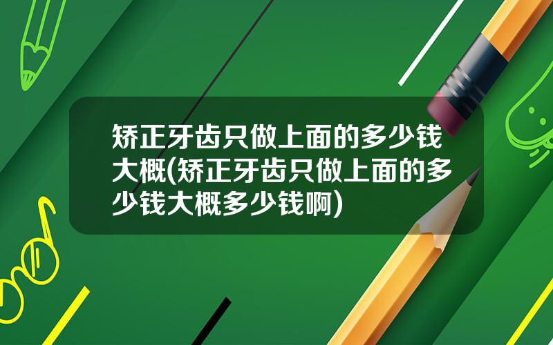 矫正牙齿只做上面的多少钱大概(矫正牙齿只做上面的多少钱大概多少钱啊)