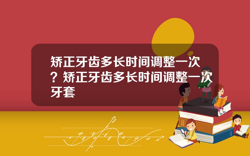 矫正牙齿多长时间调整一次？矫正牙齿多长时间调整一次牙套