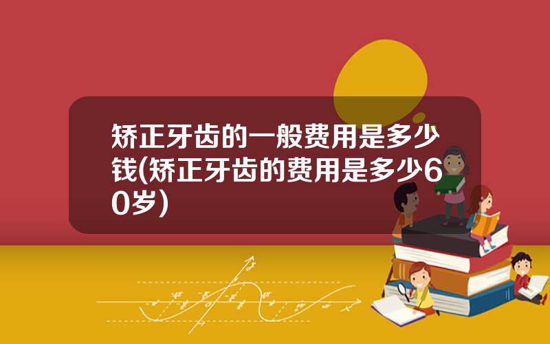 矫正牙齿的一般费用是多少钱(矫正牙齿的费用是多少60岁)