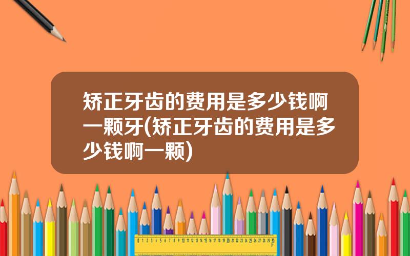 矫正牙齿的费用是多少钱啊一颗牙(矫正牙齿的费用是多少钱啊一颗)
