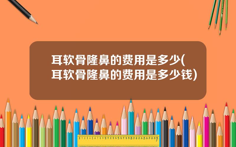 耳软骨隆鼻的费用是多少(耳软骨隆鼻的费用是多少钱)