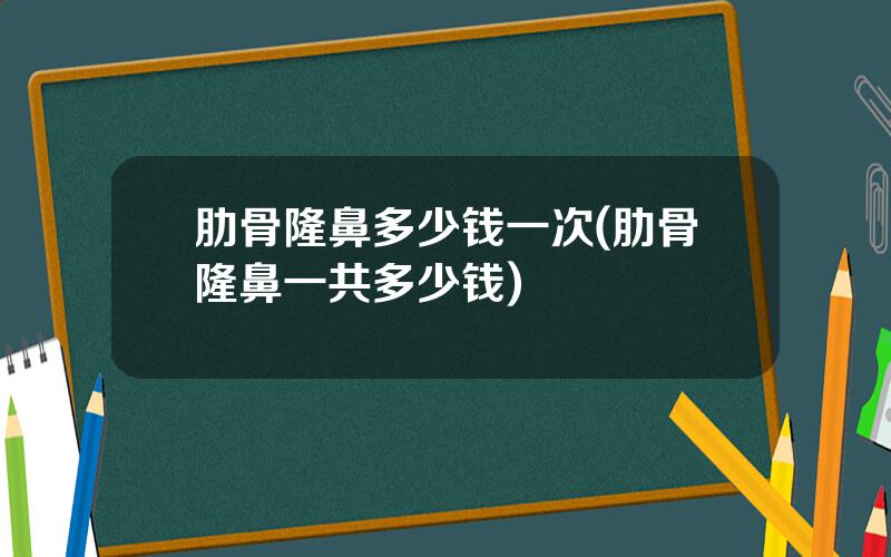 肋骨隆鼻多少钱一次(肋骨隆鼻一共多少钱)