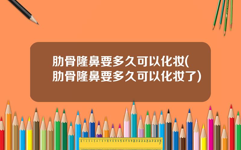 肋骨隆鼻要多久可以化妆(肋骨隆鼻要多久可以化妆了)