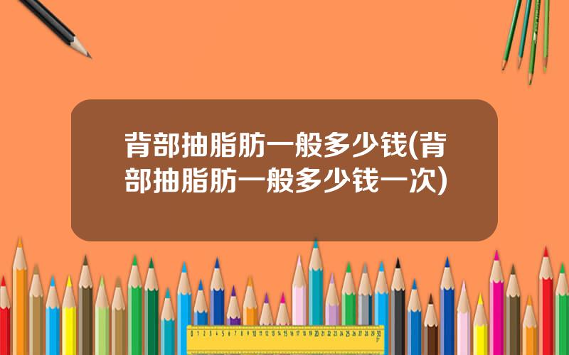 背部抽脂肪一般多少钱(背部抽脂肪一般多少钱一次)