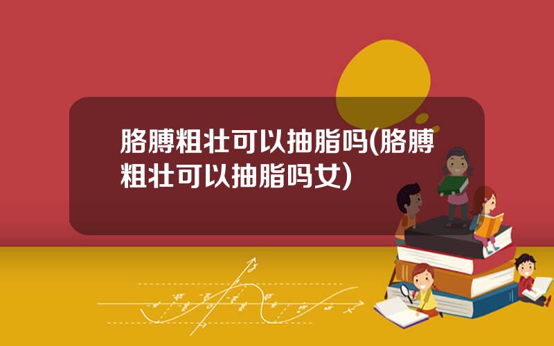 胳膊粗壮可以抽脂吗(胳膊粗壮可以抽脂吗女)