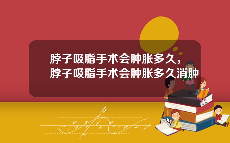 脖子吸脂手术会肿胀多久，脖子吸脂手术会肿胀多久消肿