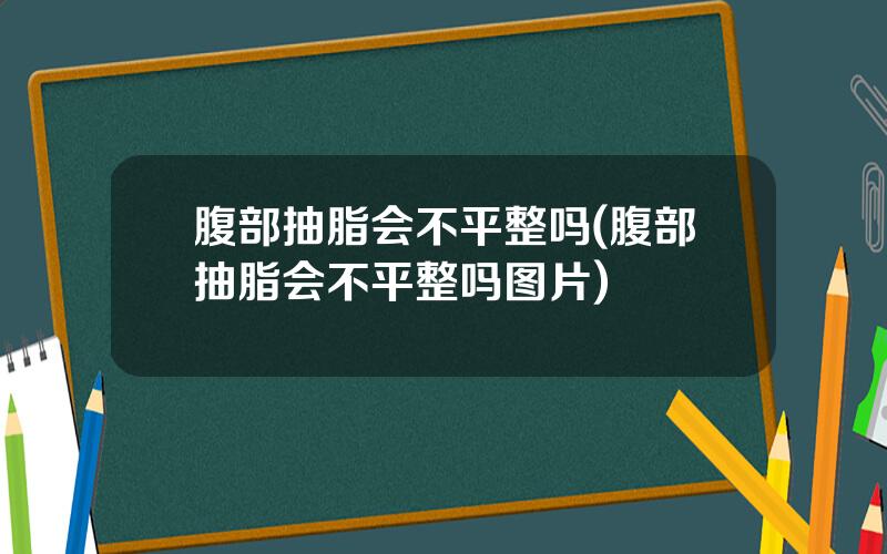 腹部抽脂会不平整吗(腹部抽脂会不平整吗图片)