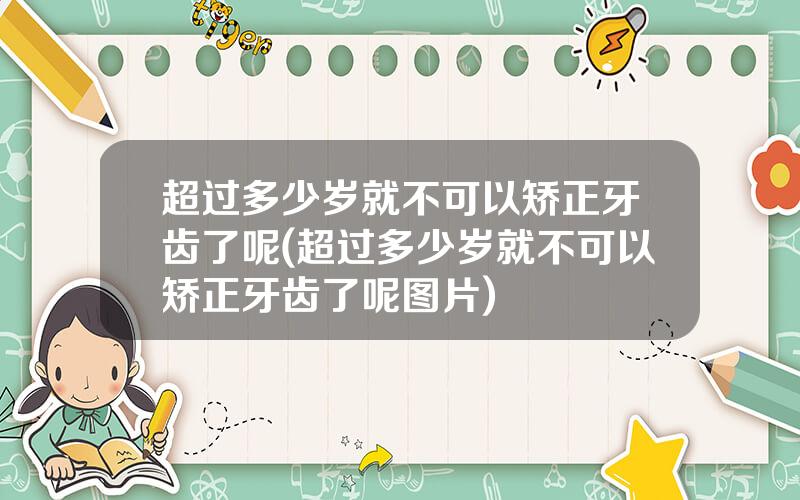 超过多少岁就不可以矫正牙齿了呢(超过多少岁就不可以矫正牙齿了呢图片)