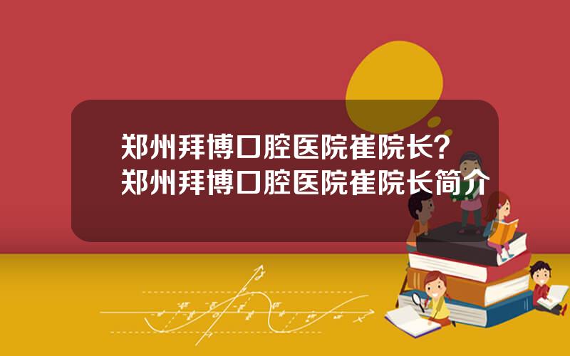 郑州拜博口腔医院崔院长？郑州拜博口腔医院崔院长简介