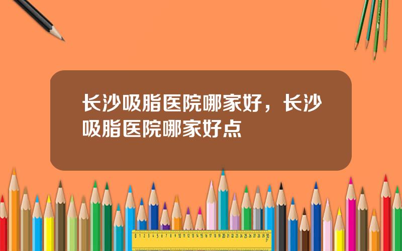 长沙吸脂医院哪家好，长沙吸脂医院哪家好点