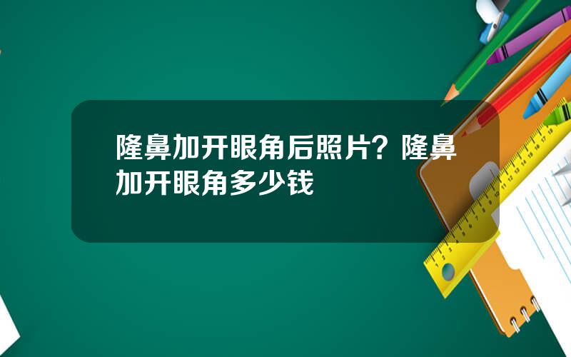 隆鼻加开眼角后照片？隆鼻加开眼角多少钱