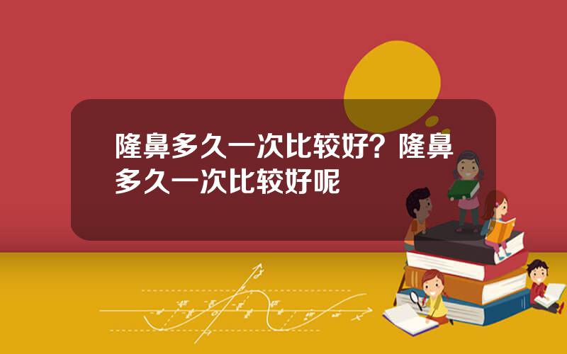 隆鼻多久一次比较好？隆鼻多久一次比较好呢