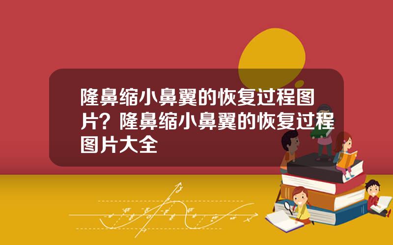 隆鼻缩小鼻翼的恢复过程图片？隆鼻缩小鼻翼的恢复过程图片大全