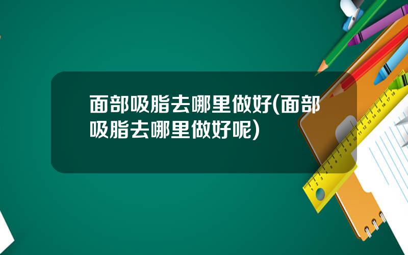 面部吸脂去哪里做好(面部吸脂去哪里做好呢)