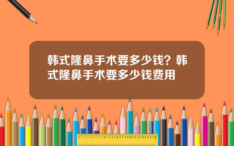 韩式隆鼻手术要多少钱？韩式隆鼻手术要多少钱费用