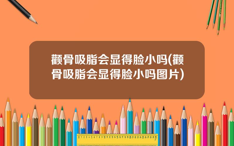 颧骨吸脂会显得脸小吗(颧骨吸脂会显得脸小吗图片)