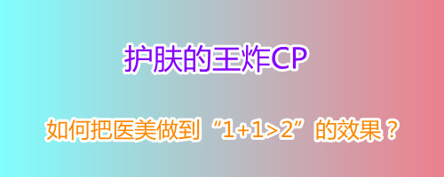 护肤的王炸CP如何把医美做到112的效果